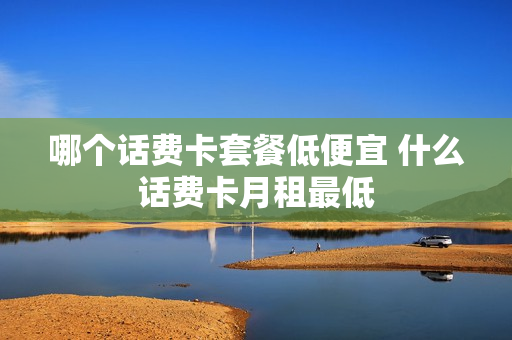 哪个话费卡套餐低便宜 什么话费卡月租最低