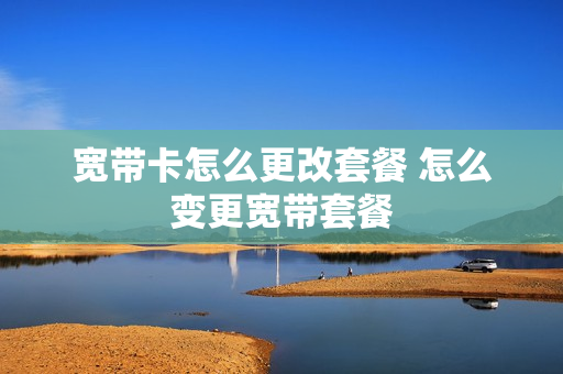 宽带卡怎么更改套餐 怎么变更宽带套餐