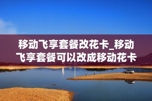 移动飞享套餐改花卡_移动飞享套餐可以改成移动花卡套餐吗