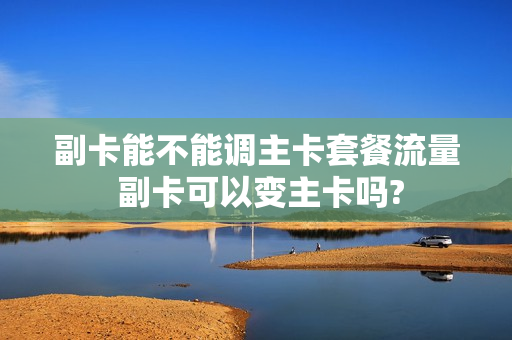 副卡能不能调主卡套餐流量 副卡可以变主卡吗?