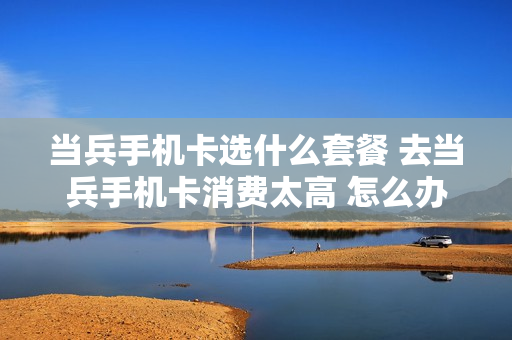 当兵手机卡选什么套餐 去当兵手机卡消费太高 怎么办