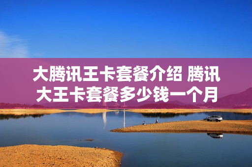 大腾讯王卡套餐介绍 腾讯大王卡套餐多少钱一个月