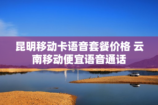 昆明移动卡语音套餐价格 云南移动便宜语音通话
