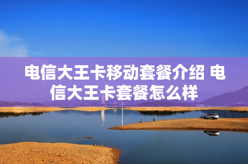 电信大王卡移动套餐介绍 电信大王卡套餐怎么样