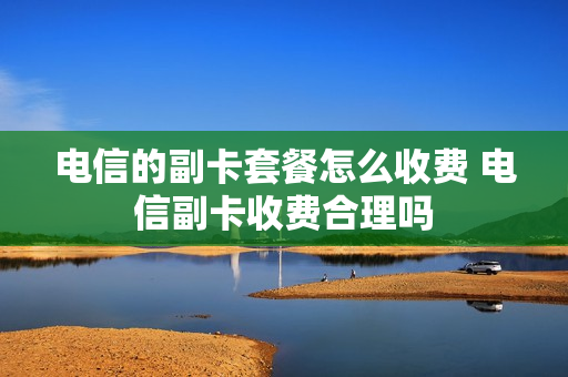 电信的副卡套餐怎么收费 电信副卡收费合理吗
