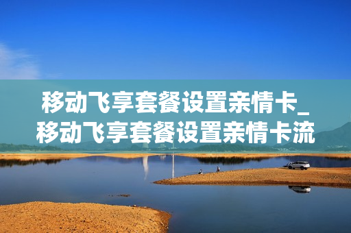 移动飞享套餐设置亲情卡_移动飞享套餐设置亲情卡流量