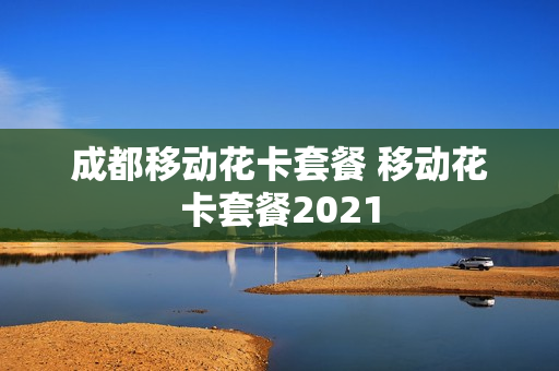 成都移动花卡套餐 移动花卡套餐2021