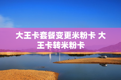 大王卡套餐变更米粉卡 大王卡转米粉卡