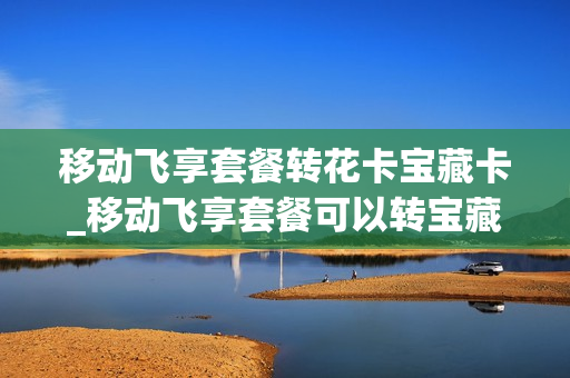 移动飞享套餐转花卡宝藏卡_移动飞享套餐可以转宝藏卡吗