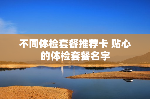 不同体检套餐推荐卡 贴心的体检套餐名字