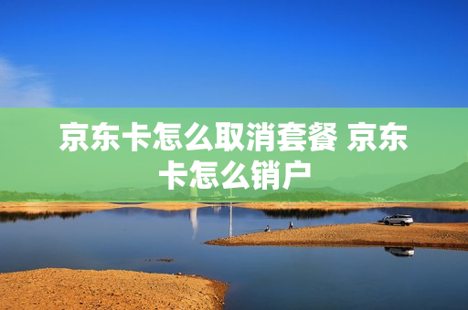 京东卡怎么取消套餐 京东卡怎么销户