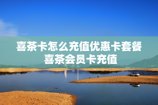 喜茶卡怎么充值优惠卡套餐 喜茶会员卡充值
