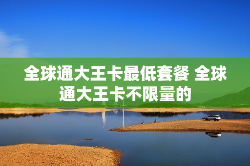 全球通大王卡最低套餐 全球通大王卡不限量的