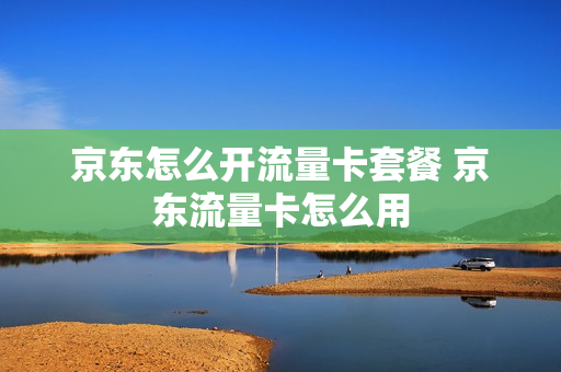 京东怎么开流量卡套餐 京东流量卡怎么用