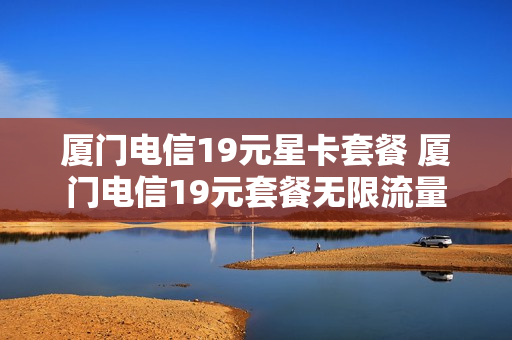 厦门电信19元星卡套餐 厦门电信19元套餐无限流量