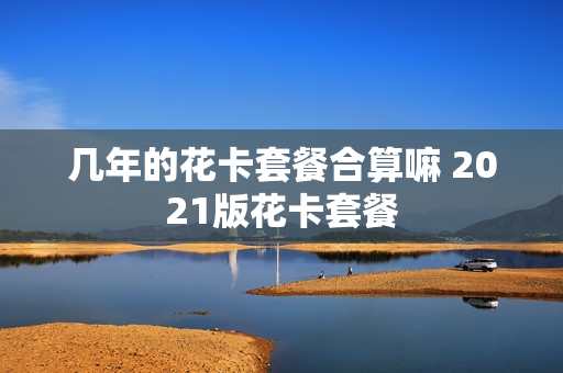 几年的花卡套餐合算嘛 2021版花卡套餐