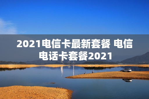 2021电信卡最新套餐 电信电话卡套餐2021