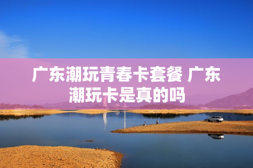 广东潮玩青春卡套餐 广东潮玩卡是真的吗