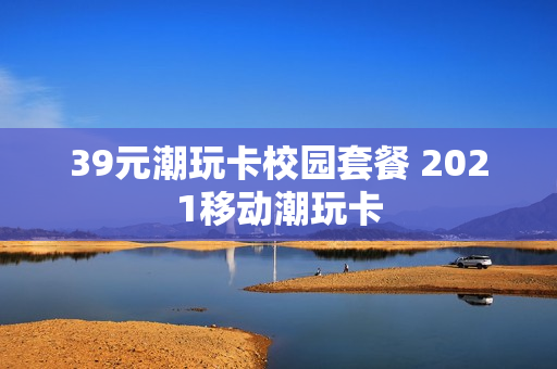 39元潮玩卡校园套餐 2021移动潮玩卡