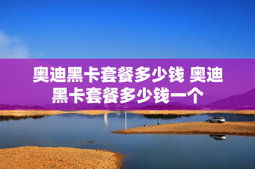 奥迪黑卡套餐多少钱 奥迪黑卡套餐多少钱一个