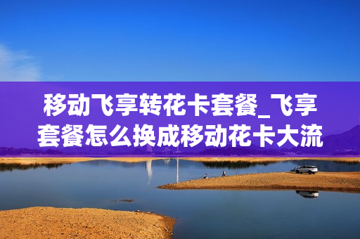 移动飞享转花卡套餐_飞享套餐怎么换成移动花卡大流量版39套餐