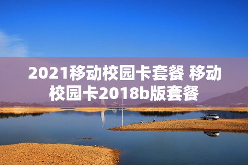 2021移动校园卡套餐 移动校园卡2018b版套餐