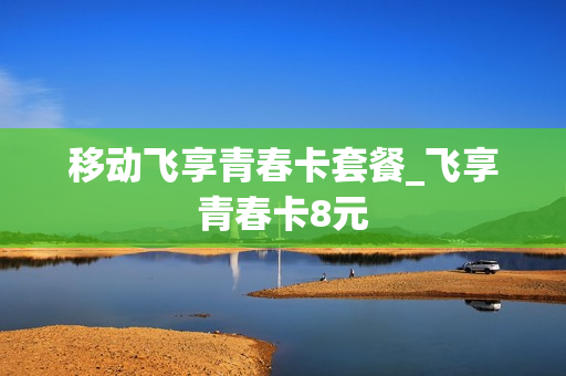 移动飞享青春卡套餐_飞享青春卡8元