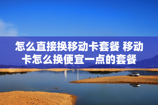 怎么直接换移动卡套餐 移动卡怎么换便宜一点的套餐