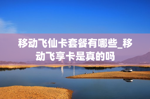 移动飞仙卡套餐有哪些_移动飞享卡是真的吗