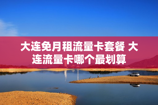 大连免月租流量卡套餐 大连流量卡哪个最划算