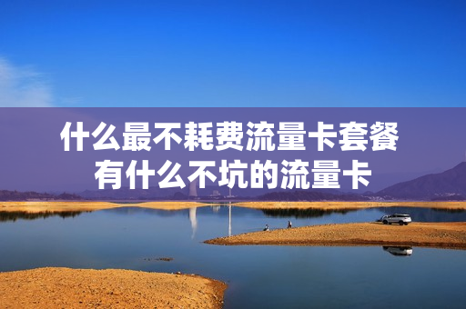 什么最不耗费流量卡套餐 有什么不坑的流量卡