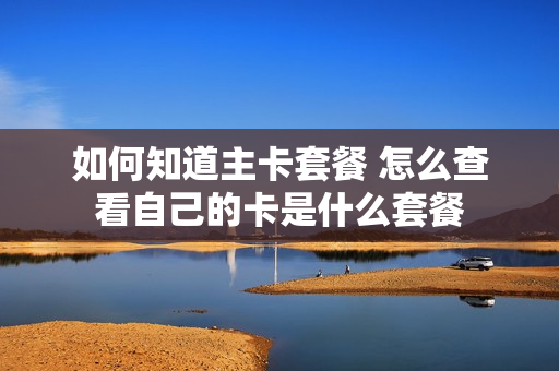 如何知道主卡套餐 怎么查看自己的卡是什么套餐