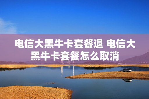 电信大黑牛卡套餐退 电信大黑牛卡套餐怎么取消