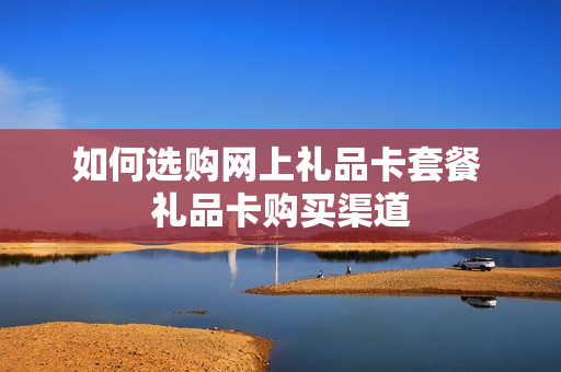 如何选购网上礼品卡套餐 礼品卡购买渠道
