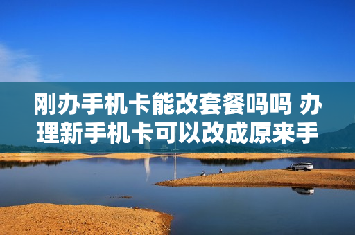 刚办手机卡能改套餐吗吗 办理新手机卡可以改成原来手机号吗