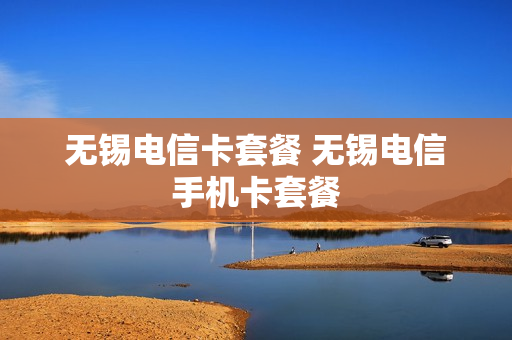 无锡电信卡套餐 无锡电信手机卡套餐