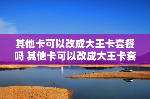 其他卡可以改成大王卡套餐吗 其他卡可以改成大王卡套餐吗怎么改