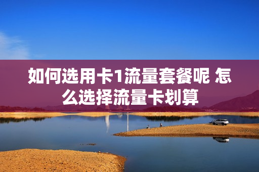 如何选用卡1流量套餐呢 怎么选择流量卡划算