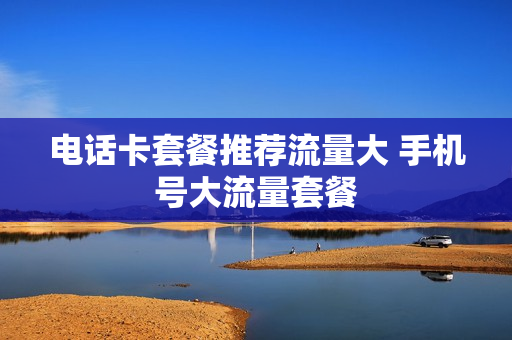 电话卡套餐推荐流量大 手机号大流量套餐