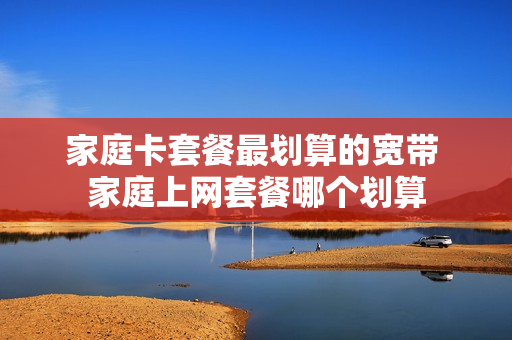 家庭卡套餐最划算的宽带 家庭上网套餐哪个划算