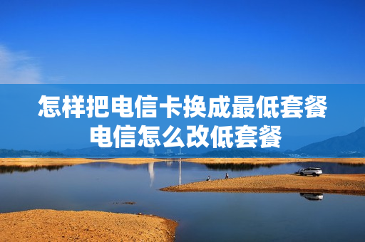 怎样把电信卡换成最低套餐 电信怎么改低套餐