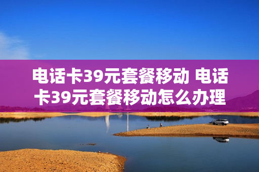 电话卡39元套餐移动 电话卡39元套餐移动怎么办理