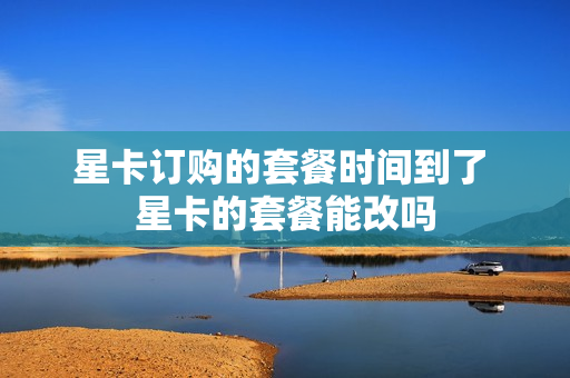 星卡订购的套餐时间到了 星卡的套餐能改吗