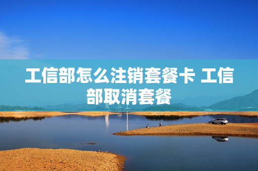 工信部怎么注销套餐卡 工信部取消套餐