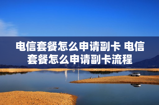 电信套餐怎么申请副卡 电信套餐怎么申请副卡流程