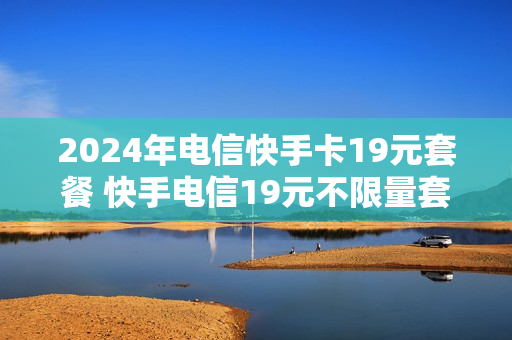 2024年电信快手卡19元套餐 快手电信19元不限量套餐