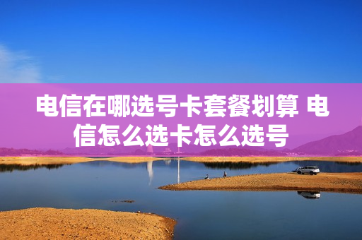 电信在哪选号卡套餐划算 电信怎么选卡怎么选号