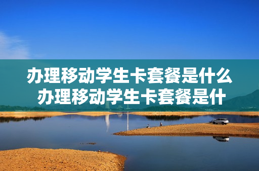 办理移动学生卡套餐是什么 办理移动学生卡套餐是什么套餐