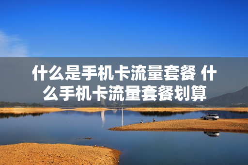 什么是手机卡流量套餐 什么手机卡流量套餐划算