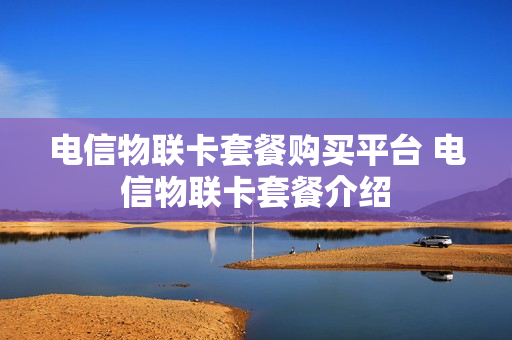 电信物联卡套餐购买平台 电信物联卡套餐介绍